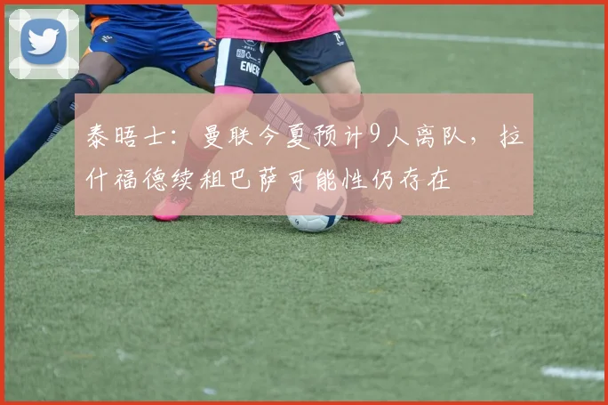 泰晤士：曼联今夏预计9人离队，拉什福德续租巴萨可能性仍存在