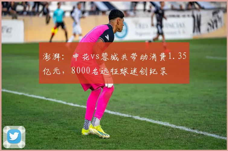 澎湃：申花vs蓉城共带动消费1.35亿元，8000名远征球迷创纪录