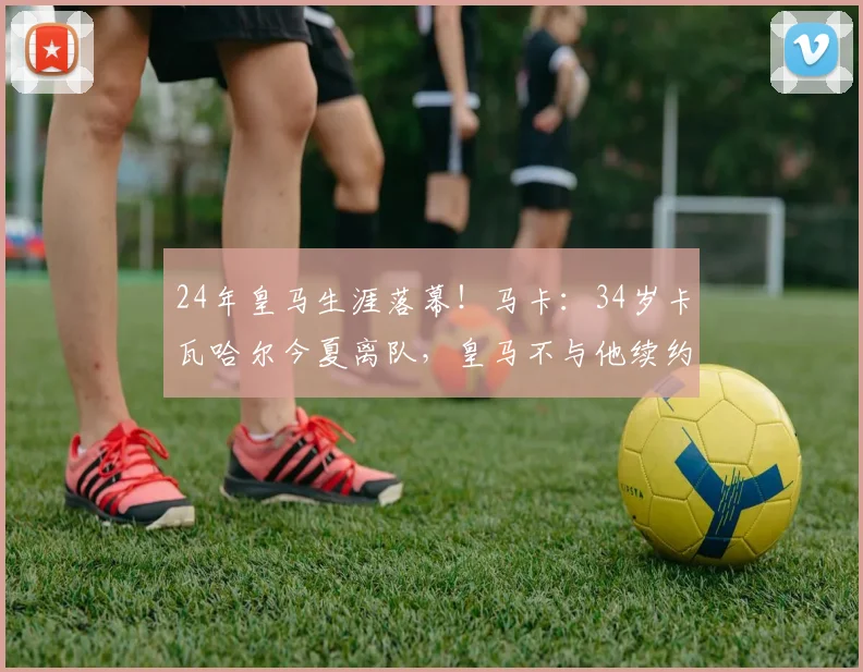 24年皇马生涯落幕！马卡：34岁卡瓦哈尔今夏离队，皇马不与他续约
