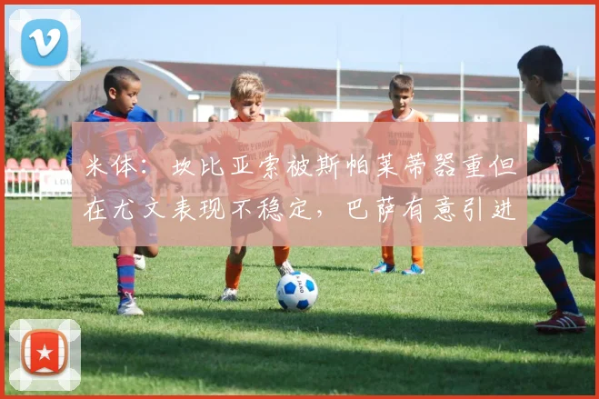 米体：坎比亚索被斯帕莱蒂器重但在尤文表现不稳定，巴萨有意引进