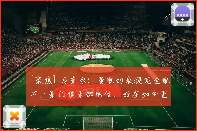 [聚焦] 马奎尔：曼联的表现完全配不上豪门俱乐部地位，好在如今重回正轨